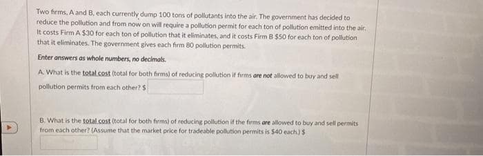 Two firms, A and B, each currently dump 100 tons of pollutants into the air. The government has decided to
reduce the pollution and from now on will require a pollution permit for each ton of pollution emitted into the air,
It costs Firm A $30 for each ton of pollution that it eliminates, and it costs Firm B $50 for each ton of pollution
that it eliminates. The government gives each firm 80 pollution permits.
Enter answers as whole numbers, no decimals.
A. What is the total.cost (total for both firms) of reducing pollution if firms are not allowed to buy and sell
pollution permits from each other? S
B. What is the total.cost (total for both firms) of reducing pollution if the firms are allowed to buy and sell permits
from each other? (Assume that the market price for tradeable pollution permits is $40 each.) $
