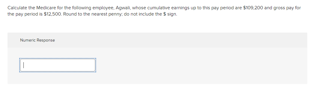 Calculate the Medicare for the following employee, Agwali, whose cumulative earnings up to this pay period are $109,200 and gross pay for
the pay period is $12,500. Round to the nearest penny; do not include the $ sign.
Numeric Response
