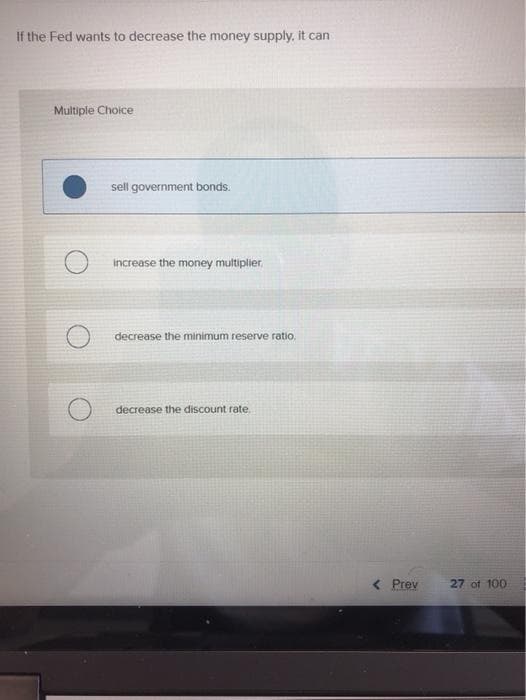 If the Fed wants to decrease the money supply, it can
Multiple Choice
sell government bonds.
Increase the money multiplier.
decrease the minimum reserve ratio.
decrease the discount rate.
< Prev
27 of 100
