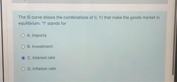 The IS curve shows the combinations of (i, Y) that make the goods market in
equilibrium. "I" stands for
O A. imports
O B. Investment
C. Interest rate
O D. Inflation rate

