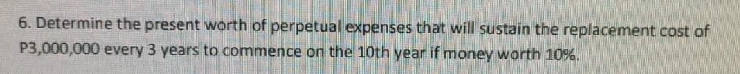 6. Determine the present worth of perpetual expenses that will sustain the replacement cost of
P3,000,000 every 3 years to commence on the 10th year if money worth 10%.
