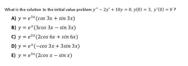 What is the solution to the initial value problem y" – 2y' + 10y = 0, y(0) = 3, y'(0) = 0 ?
A) у %3Dе* (сos 3х + sin 3x)
B) y = e*(3cos 3x – sin 3x)
с) у %3е* (2сos 6х + sin 6x)
D) y = e*(-cos 3x+3sin 3x)
E) y = e3* (2cos x – sin x)
