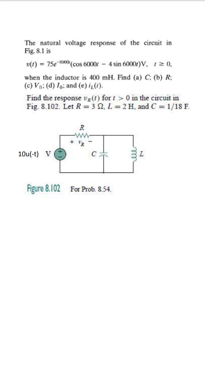 The natural voltage response of the circuit in
Fig. 8.1 is
v(t) = 75e-8000 (cos 6000 - 4 sin 6000r)V, t≥ 0,
when the inductor is 400 mH. Find (a) C; (b) R;
(c) Vo; (d) Io; and (e) i,(1).
Find the response UR (t) for t> 0 in the circuit in
Fig. 8.102. Let R = 3 S2, L = 2 H, and C = 1/18 F.
10u(-t) V
R
www
Figure 8.102 For Prob. 8.54.
000
L