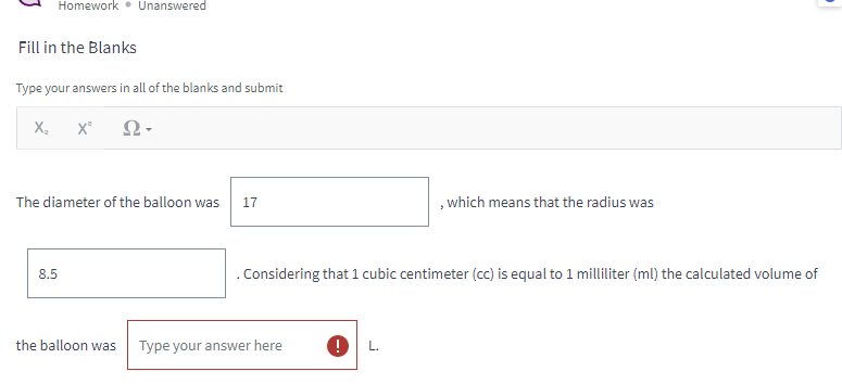 **Fill in the Blanks**

Type your answers in all of the blanks and submit.

The diameter of the balloon was **17**, which means that the radius was **8.5**. Considering that 1 cubic centimeter (cc) is equal to 1 milliliter (ml), the calculated volume of the balloon was [Type your answer here] **L**.