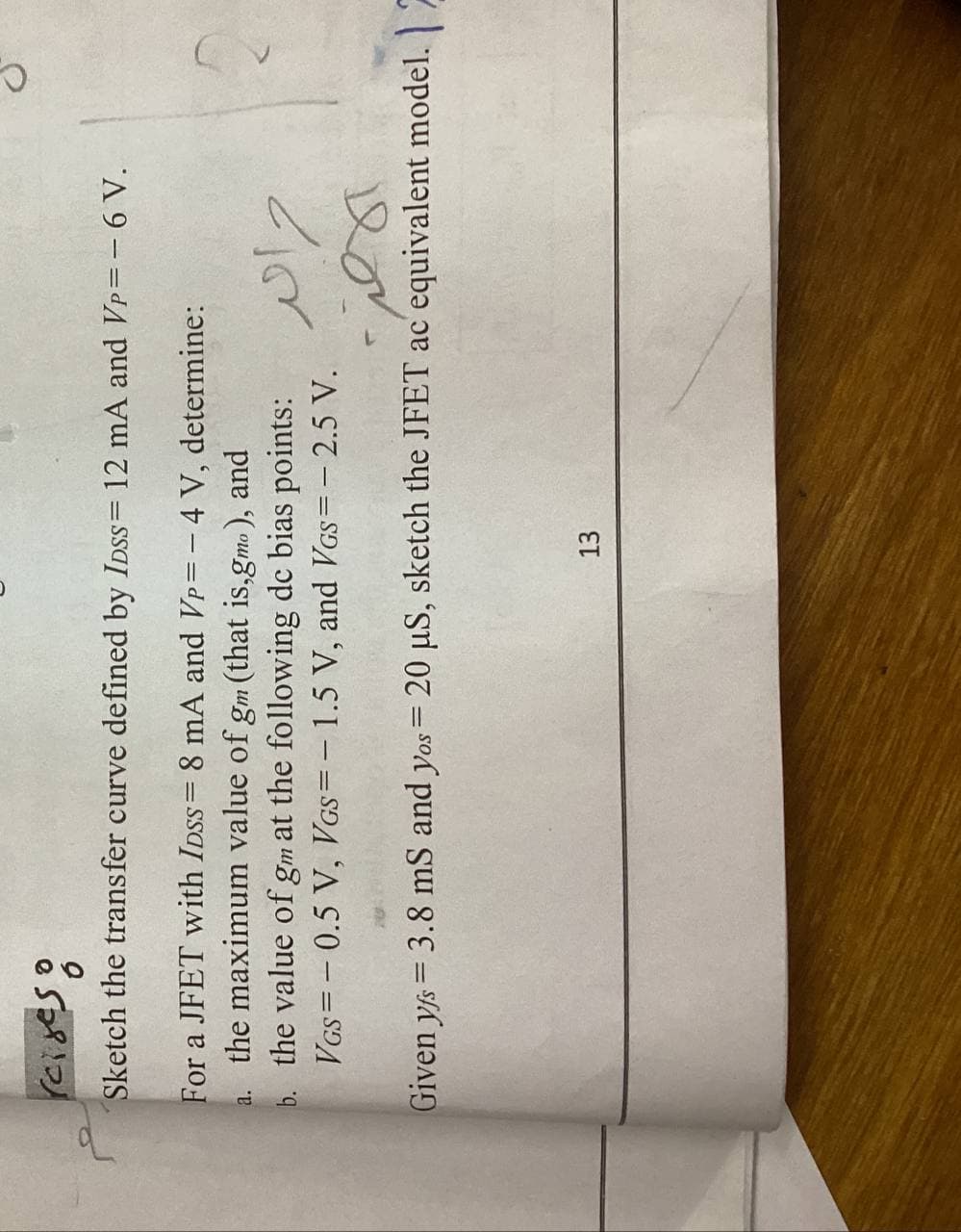 reiges:
Sketch the transfer curve defined by IDss= 12 mA and Vp=– 6 V.
For a JFET with IDSS= 8 mA and VP=- 4 V, determine:
a. the maximum value of gm (that is,gmo ), and
b. the value of gm at the following dc bias points:
VGs= - 0.5 V, VGs=- 1.5 V, and VGs=- 2.5 V.
17
Given ys = 3.8 mS and yos= 20 µS, sketch the JFET ac equivalent model.
13
