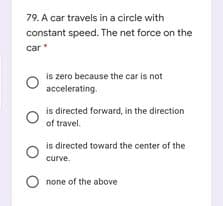 79. A car travels in a circle with
constant speed. The net force on the
car
is zero because the car is not
accelerating.
is directed forward, in the direction
of travel.
is directed toward the center of the
curve.
none of the above
