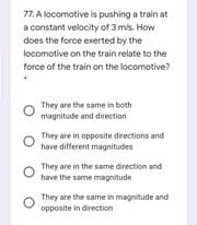 77. A locomotive is pushing a train at
a constant velocity of 3 mis. How
does the force exerted by the
locomotive on the train relate to the
force of the train on the locomotive?
They are the same in both
magnitude and direction
They are in opposite directions and
have different magnitudes
They are in the same direction and
have the same magnitude
They are the same in magnitude and
opposite in direction
