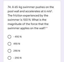 74. A 65-kg swimmer pushes on the
pool wall and accelerates at 6 m/s.
The friction experienced by the
swimmer is 100N. What is the
magnitude of the force that the
swimmer applies on the wall?"
- 490 N
490 N
O 290 N
O : 290 N
