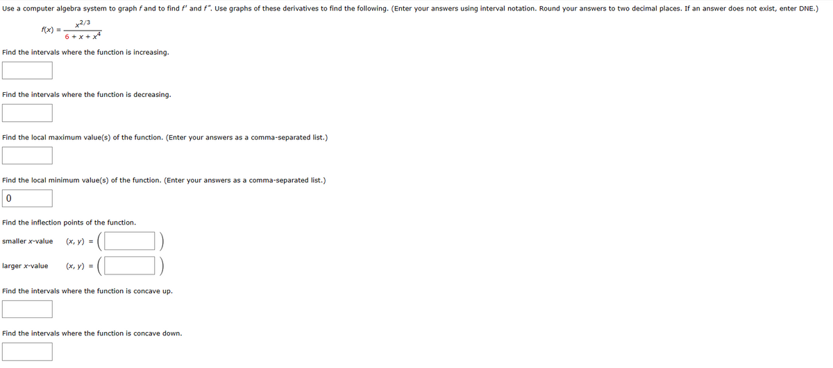 Use a computer algebra system to graph f and to find f' and f". Use graphs of these derivatives to find the following. (Enter your answers using interval notation. Round your answers to two decimal places. If an answer does not exist, enter DNE.)
x2/3
6 +x+x4
f(x) =
Find the intervals where the function is increasing.
Find the intervals where the function is decreasing.
Find the local maximum value(s) of the function. (Enter your answers as a comma-separated list.)
Find the local minimum value(s) of the function. (Enter your answers as a comma-separated list.)
0
Find the inflection points of the function.
smaller x-value
(x, y) =
larger x-value
(x, y) =
Find the intervals where the function is concave up.
Find the intervals where the function is concave down.