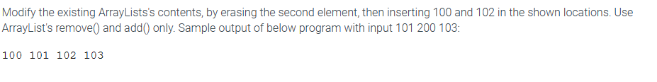 Modify the existing ArrayLists's contents, by erasing the second element, then inserting 100 and 102 in the shown locations. Use
ArrayList's remove() and add() only. Sample output of below program with input 101 200 103:
100 101 102 103