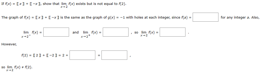 If f(x) = [x]] + [-x], show that lim f(x) exists but is not equal to f(2).
x→ 2
The graph of f(x) = [x] + [-x] is the same as the graph of g(x) = -1 with holes at each integer, since f(a) =
However,
lim f(x) =
X-2
f(2)= [2] + [[-2]] = 2 +
so lim f(x) + f(2).
x-2
and
lim f(x) =
x 2
, so lim f(x) =
x→2
for any integer a. Also,