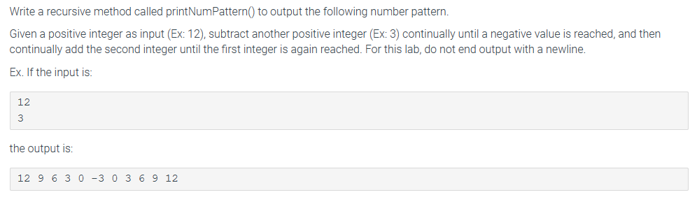 Write a recursive method called printNumPattern() to output the following number pattern.
Given a positive integer as input (Ex: 12), subtract another positive integer (Ex: 3) continually until a negative value is reached, and then
continually add the second integer until the first integer is again reached. For this lab, do not end output with a newline.
Ex. If the input is:
12
3
the output is:
12 9 6 3 0 -3 0 3 6 9 12