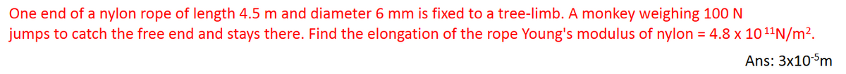 One end of a nylon rope of length 4.5 m and diameter 6 mm is fixed to a tree-limb. A monkey weighing 100 N
jumps to catch the free end and stays there. Find the elongation of the rope Young's modulus of nylon = 4.8 x 10 ¹¹N/m².
Ans: 3x10-5m