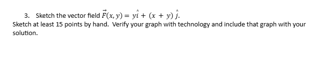 3. Sketch the vector field F(x, y) = y₁ + (x + y) ĵ.
Sketch at least 15 points by hand. Verify your graph with technology and include that graph with your
solution.