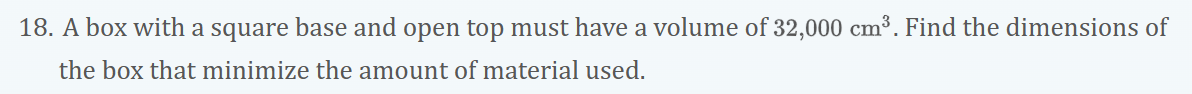 18. A box with a square base and open top must have a volume of 32,000 cm³. Find the dimensions of
the box that minimize the amount of material used.