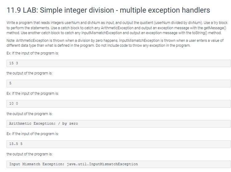 11.9 LAB: Simple integer division - multiple exception handlers
Write a program that reads integers user Num and divNum as input, and output the quotient (userNum divided by divNum). Use a try block
to perform the statements. Use a catch block to catch any ArithmeticException and output an exception message with the getMessage()
method. Use another catch block to catch any Input Mismatch Exception and output an exception message with the toString() method.
Note: ArithmeticException is thrown when a division by zero happens. Input MismatchException is thrown when a user enters a value of
different data type than what is defined in the program. Do not include code to throw any exception in the program.
Ex: If the input of the program is:
15 3
the output of the program is:
5
Ex: If the input of the program is:
10 0
the output of the program is:
Arithmetic Exception: / by zero
Ex: If the input of the program is:
15.5 5
the output of the program is:
Input Mismatch Exception: java.util. InputMismatchException