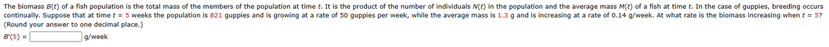 The biomass B(t) of a fish population is the total mass of the members of the population at time t. It is the product of the number of individuals N(t) in the population and the average mass M(t) of a fish at time t. In the case of guppies, breeding occurs
continually. Suppose that at time t = 5 weeks the population is 821 guppies and is growing at a rate of 50 guppies per week, while the average mass is 1.3 g and is increasing at a rate of 0.14 g/week. At what rate is the biomass increasing when t = 5?
(Round your answer to one decimal place.)
B'(5) =
g/week
