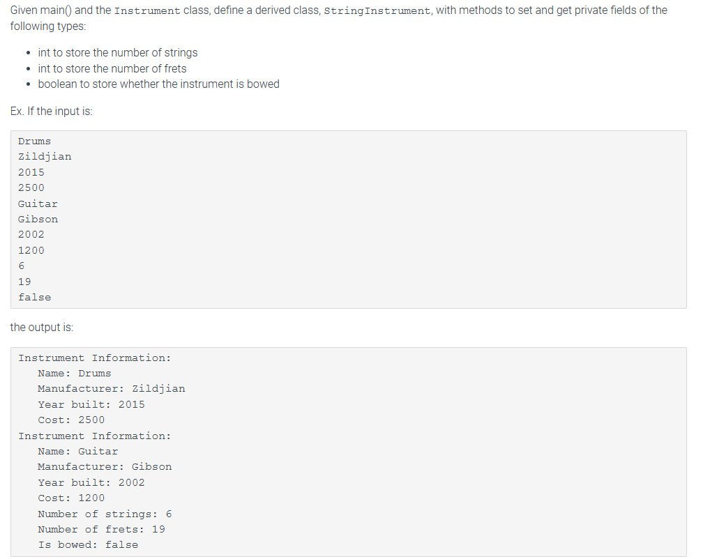 Given main() and the Instrument class, define a derived class, string Instrument, with methods to set and get private fields of the
following types:
• int to store the number of strings
• int to store the number of frets
boolean to store whether the instrument is bowed
Ex. If the input is:
Drums
Zildjian
2015
2500
Guitar
Gibson
2002
1200
6
19
false
the output is:
Instrument Information:
Name: Drums
Manufacturer: Zildjian
Year built: 2015
Cost: 2500
Instrument Information:
Name: Guitar
Manufacturer: Gibson
Year built: 2002
Cost: 1200
Number of strings: 6
Number of frets: 19
Is bowed: false