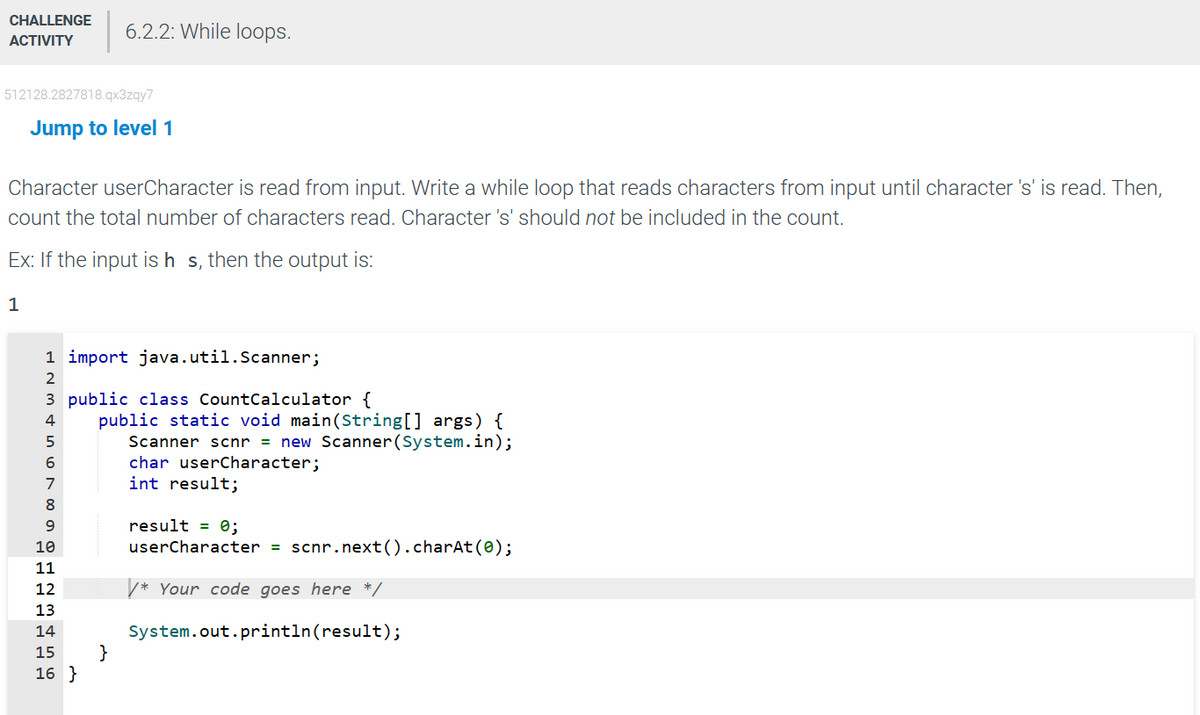 CHALLENGE 6.2.2: While loops.
ACTIVITY
512128.2827818.qx3zqy7
Jump to level 1
Character userCharacter is read from input. Write a while loop that reads characters from input until character 's' is read. Then,
count the total number of characters read. Character 's' should not be included in the count.
Ex: If the input is h s, then the output is:
1
1 import java.util.Scanner;
2
3 public class CountCalculator {
4
6
on AwNHO 00
8
9
10
11
public static void main(String[] args) {
Scanner scnr = new Scanner (System.in);
char userCharacter;
int result;
12
13
14
15 }
16 }
result = 0;
userCharacter = scnr.next().charAt(0);
*Your code goes here */
System.out.println(result);