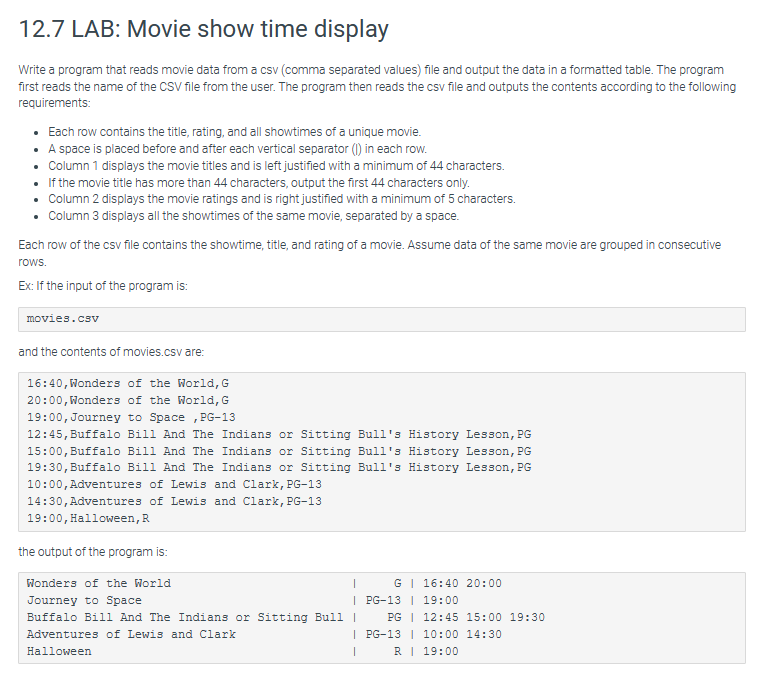 12.7 LAB: Movie show time display
Write a program that reads movie data from a csv (comma separated values) file and output the data in a formatted table. The program
first reads the name of the CSV file from the user. The program then reads the csv file and outputs the contents according to the following
requirements:
• Each row contains the title, rating, and all showtimes of a unique movie.
• A space is placed before and after each vertical separator (I) in each row.
• Column 1 displays the movie titles and is left justified with a minimum of 44 characters.
•
If the movie title has more than 44 characters, output the first 44 characters only.
•
Column 2 displays the movie ratings and is right justified with a minimum of 5 characters.
Column 3 displays all the showtimes of the same movie, separated by a space.
Each row of the csv file contains the showtime, title, and rating of a movie. Assume data of the same movie are grouped in consecutive
rows.
Ex: If the input of the program is:
movies.csv
and the contents of movies.csv are:
16:40, Wonders of the World, G
20:00, Wonders of the World, G
19:00, Journey to Space, PG-13
History Lesson, PG
12:45, Buffalo Bill And The Indians or Sitting Bull's History Lesson, PG
15:00, Buffalo Bill And The Indians or Sitting Bull's History Lesson, PG
19:30, Buffalo Bill And The Indians or Sitting Bull's
10:00, Adventures of Lewis and Clark, PG-13
14:30, Adventures of Lewis and Clark, PG-13
19:00, Halloween, R
the output of the program is:
Wonders of the World
Journey to Space
Buffalo Bill And The Indians or Sitting Bull |
Adventures of Lewis and Clark
|
Halloween
I
G 16:40 20:00
| PG-13 | 19:00
PG | 12:45 15:00 19:30
PG-13 | 10:00 14:30
R 19:00