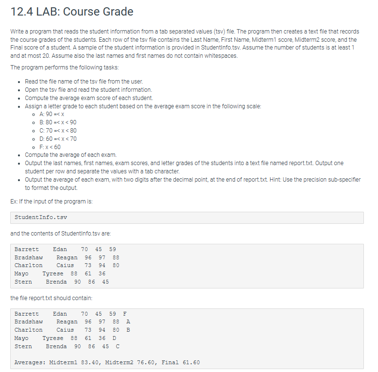 12.4 LAB: Course Grade
Write a program that reads the student information from a tab separated values (tsv) file. The program then creates a text file that records
the course grades of the students. Each row of the tsv file contains the Last Name, First Name, Midterm1 score, Midterm2 score, and the
Final score of a student. A sample of the student information is provided in StudentInfo.tsv. Assume the number of students is at least 1
and at most 20. Assume also the last names and first names do not contain whitespaces.
The program performs the following tasks:
• Read the file name of the tsv file from the user.
• Open the tsv file and read the student information.
•
Compute the average exam score of each student.
• Assign a letter grade to each student based on the average exam score in the following scale:
• A: 90 =< x
•
•
•
B: 80 =< x < 90
C: 70 =< x < 80
D: 60 =< x < 70
F: x < 60
•
• Compute the average of each exam.
• Output the last names, first names, exam scores, and letter grades of the students into a text file named report.txt. Output one
student per row and separate the values with a tab character.
• Output the average of each exam, with two digits after the decimal point, at the end of report.txt. Hint: Use the precision sub-specifier
to format the output.
Ex: If the input of the program is:
Student Info.tsv
and the contents of StudentInfo.tsv are:
Barrett Edan 70 45 59
Bradshaw Reagan 96 97 88
Charlton Caius 73 94 80
Tyrese 88 61 36
45
Mayo
Stern Brenda 90 86
the file report.txt should contain:
Mayo
Stern
Barrett Edan 70 45 59 F
Bradshaw Reagan 96 97 88 A
Charlton
Caius 73 94 80 B
Tyrese 88 61 36 D
Brenda 90 86 45 C
Averages: Midterm1 83.40, Midterm2 76.60, Final 61.60