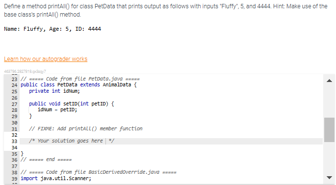 Define a method printAll() for class PetData that prints output as follows with inputs "Fluffy", 5, and 4444. Hint: Make use of the
base class's printAll() method.
Name: Fluffy, Age: 5, ID: 4444
Learn how our autograder works
463796.2927818.pazy7
23 // ===== Code from file PetData.java
=====
24 public class PetData extends AnimalData {
private int idNum;
25
26
27
28
29
30
31
32
33
34
public void setID(int PetID) {
idNum = petID;
}
// FIXME: Add printALL() member function
/* Your solution goes here */
35}
36 // ===== end =====
37
38 // ===== Code from file BasicDerivedoverride.java =====
39 import java.util.Scanner;
▶