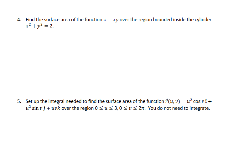 4. Find the surface area of the function z = xy over the region bounded inside the cylinder
x² + y² = 2.
5. Set up the integral needed to find the surface area of the function ŕ (u, v) = u² cos vî +
u² sin vĵ + uvk over the region 0 ≤ u≤3,0≤v≤2л. You do not need to integrate.