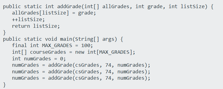 public static int addGrade(int[] allGrades, int grade, int listSize) {
allGrades[listSize] = grade;
++listSize;
return listSize;
}
public static void main(String[] args) {
final int MAX_GRADES = 100;
}
int[] courseGrades = new int [MAX_GRADES];
int numGrades = 0;
numGrades = addGrade (csGrades, 74, numGrades);
numGrades = addGrade (csGrades, 74, numGrades);
numGrades = addGrade (csGrades, 74, numGrades);