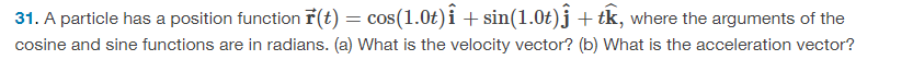 31. A particle has a position function F(t) = cos(1.0t)î + sin(1.0t)ĵ + tk, where the arguments of the
cosine and sine functions are in radians. (a) What is the velocity vector? (b) What is the acceleration vector?