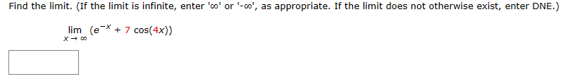 ---

**Problem Statement:** Find the limit. (If the limit is infinite, enter 'oo' or '-oo', as appropriate. If the limit does not otherwise exist, enter DNE.)

**Mathematical Expression:**
\[
\lim_{{x \to \infty}} \left( e^{-x} + 7 \cos(4x) \right)
\]

**Answer Box:**
[                    ]
---

In this problem, you're tasked with finding the limit of the function as \( x \) approaches infinity. The function includes an exponential term \( e^{-x} \) and a cosine term \( 7 \cos(4x) \). 

When evaluating this limit:
1. The term \( e^{-x} \) approaches 0 as \( x \) approaches infinity because the exponential function decays rapidly.
2. The cosine term, \( 7 \cos(4x) \), oscillates between -7 and 7 with a constant amplitude. 

To find the limit, consider these behaviors as \( x \) grows indefinitely.

If you have questions or need further assistance, please reach out to your instructor or refer to your textbook's section on limits and oscillatory functions. 

Happy Studying!

---