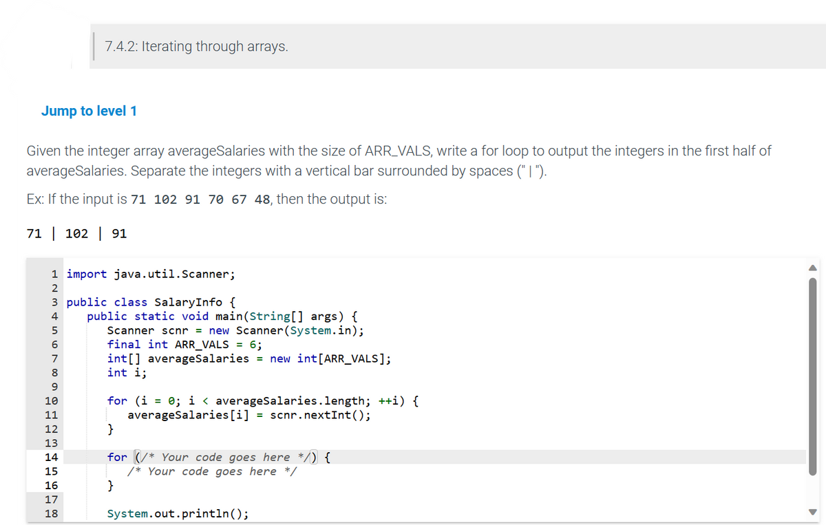 Jump to level 1
Given the integer array averageSalaries with the size of ARR_VALS, write a for loop to output the integers in the first half of
averageSalaries. Separate the integers with a vertical bar surrounded by spaces ("I").
Ex: If the input is 71 102 91 70 67 48, then the output is:
71 | 102 | 91
7.4.2: Iterating through arrays.
1 import java.util.Scanner;
2
3 public class SalaryInfo {
4
5
6
7
8
9
10
11
12
13
14
15
16
999
17
18
public static void main(String[] args) {
Scanner scnr = new Scanner (System.in);
final int ARR_VALS = 6;
int[] averageSalaries = new int[ARR_VALS];
int i;
for (i = 0; i< averageSalaries.length; ++i) {
averageSalaries [i] = scnr.nextInt ();
}
for
Your code goes here */) {
/* Your code goes here */
}
System.out.println();