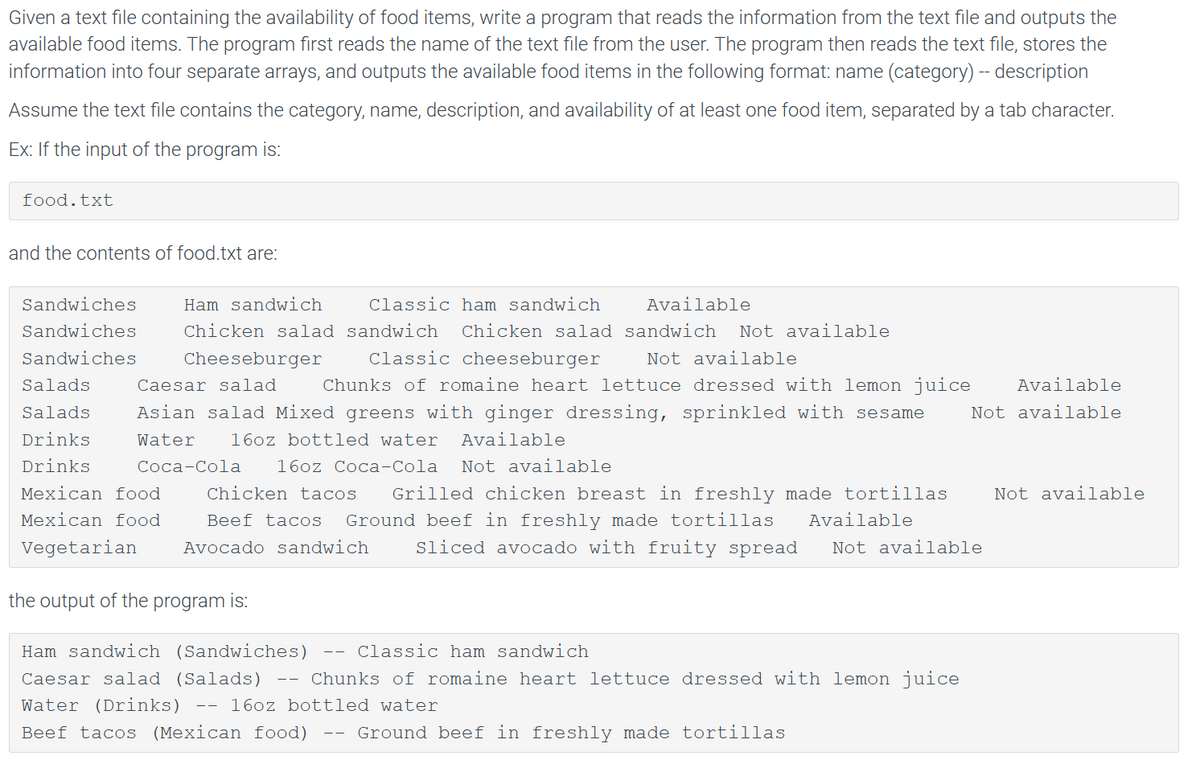 Given a text file containing the availability of food items, write a program that reads the information from the text file and outputs the
available food items. The program first reads the name of the text file from the user. The program then reads the text file, stores the
information into four separate arrays, and outputs the available food items in the following format: name (category) -- description
Assume the text file contains the category, name, description, and availability of at least one food item, separated by a tab character.
Ex: If the input of the program is:
food.txt
and the contents of food.txt are:
Ham sandwich
Classic ham sandwich
Available
Chicken salad sandwich Chicken salad sandwich Not available
Cheeseburger Classic cheeseburger Not available
Salads
Caesar salad Chunks of romaine heart lettuce dressed with lemon juice Available
Salads Asian salad Mixed greens with ginger dressing, sprinkled with sesame Not available
Drinks
Water
16oz bottled water Available
Coca-Cola 16oz Coca-Cola Not available
Drinks
Mexican food
Mexican food
Vegetarian Avocado sandwich
Sandwiches
Sandwiches
Sandwiches
Chicken tacos Grilled chicken breast in freshly made tortillas Not available
Beef tacos Ground beef in freshly made tortillas
Sliced avocado with fruity spread
the output of the program is:
Ham sandwich (Sandwiches)
Caesar salad (Salads)
Water (Drinks) 16oz bottled water
Beef tacos (Mexican food)
--
Available
Ground beef in freshly made tortillas
Not available
Classic ham sandwich
Chunks of romaine heart lettuce dressed with lemon juice