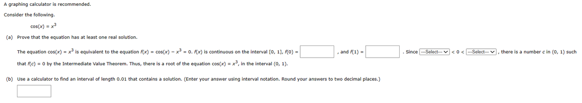 A graphing calculator is recommended.
Consider the following.
cos(x) = x³
(a) Prove that the equation has at least one real solution.
The equation cos(x) = x³ is equivalent to the equation f(x) = cos(x) − x³ = 0. f(x) is continuous on the interval [0, 1], f(0) =
that f(c) = 0 by the Intermediate Value Theorem. Thus, there is a root of the equation cos(x) = x³, in the interval (0, 1).
, and f(1) =
(b) Use a calculator to find an interval of length 0.01 that contains a solution. (Enter your answer using interval notation. Round your answers to two decimal places.)
Since ---Select---
< 0<---Select---✓, there is a number c in (0, 1) such