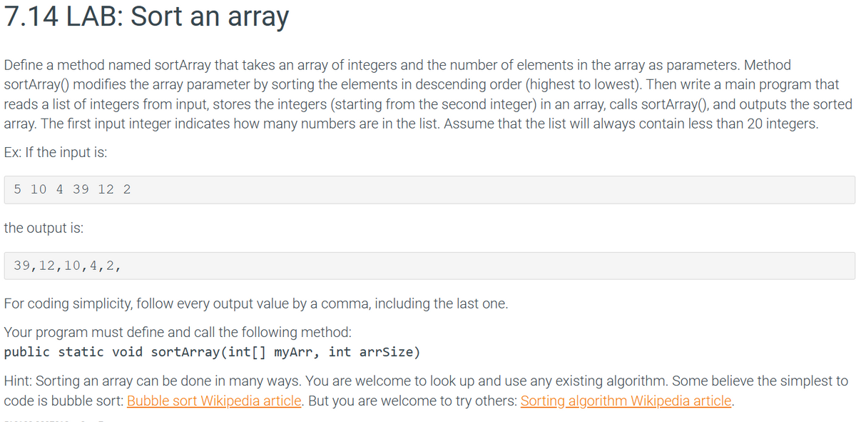 7.14 LAB: Sort an array
Define a method named sortArray that takes an array of integers and the number of elements in the array as parameters. Method
sortArray() modifies the array parameter by sorting the elements in descending order (highest to lowest). Then write a main program that
reads a list of integers from input, stores the integers (starting from the second integer) in an array, calls sortArray(), and outputs the sorted
array. The first input integer indicates how many numbers are in the list. Assume that the list will always contain less than 20 integers.
Ex: If the input is:
5 10 4 39 12 2
the output is:
39,12,10, 4, 2,
For coding simplicity, follow every output value by a comma, including the last one.
Your program must define and call the following method:
public static void sortArray(int[] myArr, int arrSize)
Hint: Sorting an array can be done in many ways. You are welcome to look up and use any existing algorithm. Some believe the simplest to
code is bubble sort: Bubble sort Wikipedia article. But you are welcome to try others: Sorting algorithm Wikipedia article.