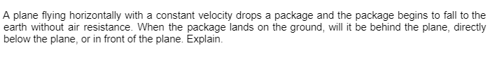 A plane flying horizontally with a constant velocity drops a package and the package begins to fall to the
earth without air resistance. When the package lands on the ground, will it be behind the plane, directly
below the plane, or in front of the plane. Explain.