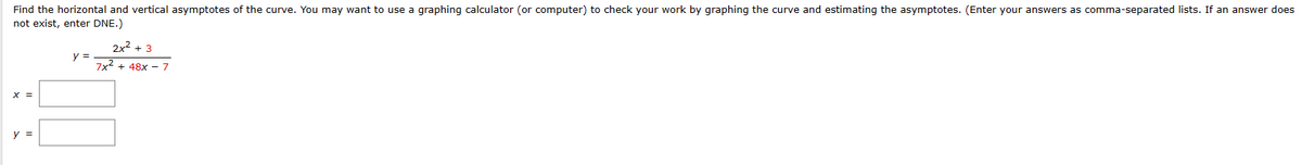 **Finding Horizontal and Vertical Asymptotes**

To determine the horizontal and vertical asymptotes of the given function, follow these steps.

**Function:**
\[ y = \frac{2x^2 + 3}{7x^2 + 48x - 7} \]

**Steps to Find Vertical Asymptotes:**

Vertical asymptotes occur where the denominator is equal to zero (and the numerator is not zero at the same point). Set the denominator equal to zero and solve for \( x \):

\[ 7x^2 + 48x - 7 = 0 \]

**Answer:**
\[ x = \_\_\_ \]

**Steps to Find Horizontal Asymptotes:**

Horizontal asymptotes depend on the degrees of the polynomial in the numerator and the denominator.

- If the degree of the numerator is less than the degree of the denominator, the horizontal asymptote is \( y = 0 \).
- If the degree of the numerator is equal to the degree of the denominator, the horizontal asymptote is \( y = \frac{a}{b} \), where \( a \) and \( b \) are the leading coefficients.
- If the degree of the numerator is greater than the degree of the denominator, there is no horizontal asymptote.

Since both the numerator and the denominator have degree 2:

\[ \text{Horizontal asymptote: } y = \frac{2}{7} \]

**Answer:**
\[ y = \frac{2}{7} \]

Enter this data in the provided fields on the educational website.