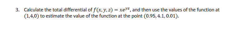 3. Calculate the total differential of f(x, y, z) = xez, and then use the values of the function at
(1,4,0) to estimate the value of the function at the point (0.95, 4.1, 0.01).