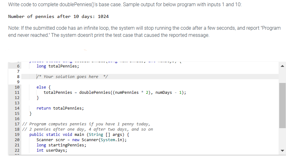 Write code to complete doublePennies()'s base case. Sample output for below program with inputs 1 and 10:
Number of pennies after 10 days: 1024
Note: If the submitted code has an infinite loop, the system will stop running the code after a few seconds, and report "Program
end never reached." The system doesn't print the test case that caused the reported message.
678 a
PPP P P P
9
10
WNTO
11
12
13
14
15 }
16
--::0
long totalPennies;
/* Your solution goes here */
else {
20
21
22
}
totalPennies
=
doublePennies ((numPennies * 2), numDays - 1);
return totalPennies;
17 // Program computes pennies if you have 1 penny today,
18 // 2 pennies after one day, 4 after two days, and so on
public static void main (String [] args) {
19
Scanner scnr = new Scanner(System.in);
-1 L
long startingPennies;
int userDays;