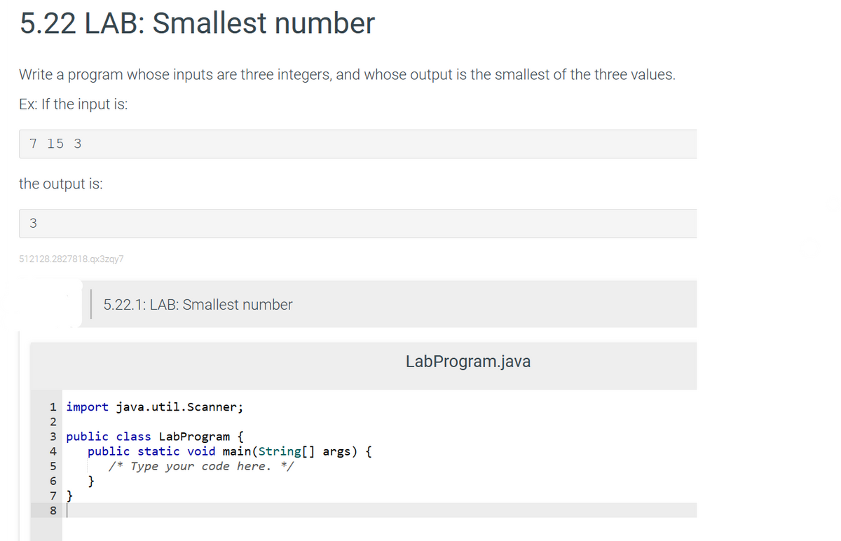 5.22 LAB: Smallest number
Write a program whose inputs are three integers, and whose output is the smallest of the three values.
Ex: If the input is:
7 15 3
the output is:
3
512128.2827818.qx3zqy7
1 import java.util.Scanner;
00 NAWN H
2
3 public class LabProgram {
4
5
6
5.22.1: LAB: Smallest number
7 }
8
public static void main (String[] args) {
/* Type your code here. */
}
LabProgram.java