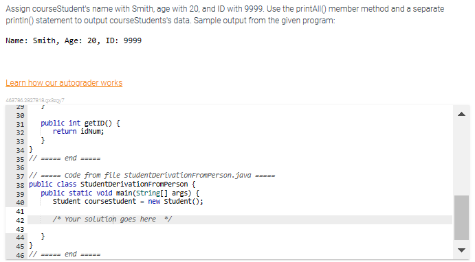 Assign courseStudent's name with Smith, age with 20, and ID with 9999. Use the printAll() member method and a separate
println() statement to output courseStudents's data. Sample output from the given program:
Name: Smith, Age: 20, ID: 9999
Learn how our autograder works
463796.2927918.gazy7
s
£$£££ wwwwwwwwwww
29
30
31 public int getID() {
return idNum;
32
33 }
34 }
35 // ===== end =====
36
37 // ===== Code from file student Derivation FromPerson.java
38 public class StudentDerivationFromPerson {
39 public static void main(String[] args) {
student coursestudent = new Student ();
/* Your solution goes here */
40
41
42
43
}
44
45 }
46 // ===== end =====
=====
▶