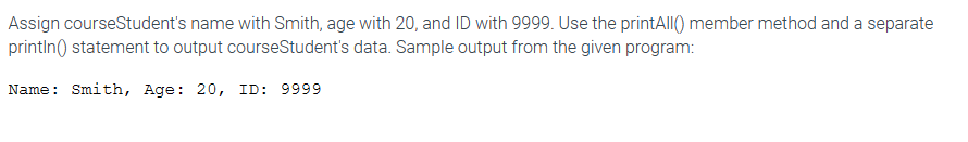 Assign courseStudent's name with Smith, age with 20, and ID with 9999. Use the printAll() member method and a separate
println() statement to output courseStudent's data. Sample output from the given program:
Name: Smith, Age: 20, ID: 9999