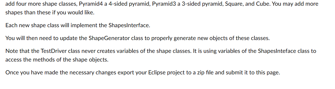 add four more shape classes, Pyramid4 a 4-sided pyramid, Pyramid3 a 3-sided pyramid, Square, and Cube. You may add more
shapes than these if you would like.
Each new shape class will implement the ShapesInterface.
You will then need to update the ShapeGenerator class to properly generate new objects of these classes.
Note that the TestDriver class never creates variables of the shape classes. It is using variables of the ShapesInteface class to
access the methods of the shape objects.
Once you have made the necessary changes export your Eclipse project to a zip file and submit it to this page.