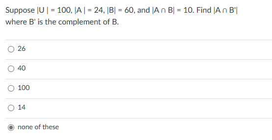 Suppose |U|=100, |A|=24, |B| = 60, and |An B|= 10. Find |An B'|
where B' is the complement of B.
○ 26
40
100
○ 14
none of these