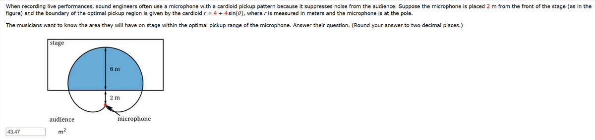 When recording live performances, sound engineers often use a microphone with a cardioid pickup pattern because it suppresses noise from the audience. Suppose the microphone is placed 2 m from the front of the stage (as in the
figure) and the boundary of the optimal pickup region is given by the cardioid r = 4 + 4 sin(0), where r is measured in meters and the microphone is at the pole.
The musicians want to know the area they will have on stage within the optimal pickup range of the microphone. Answer their question. (Round your answer to two decimal places.)
43.47
stage
audience
m²
6 m
2 m
microphone