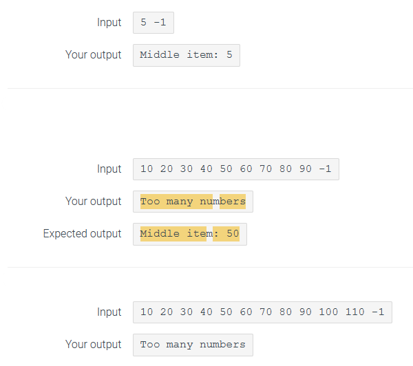 Input
Your output
Input
Your output
Expected output
Input
5 -1
Middle item: 5
10 20 30 40 50 60 70 80 90 -1
Too many numbers
Middle item: 50
10 20 30 40 50 60 70 80 90 100 110 -1
Your output Too many numbers