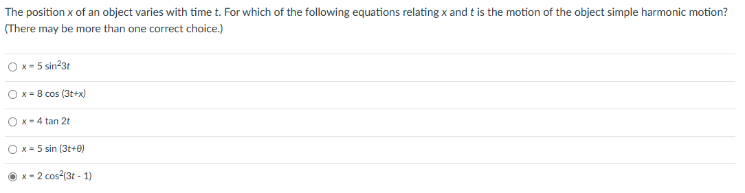 The position x of an object varies with time t. For which of the following equations relating x and t is the motion of the object simple harmonic motion?
(There may be more than one correct choice.)
O x = 5 sin²3t
Ox 8 cos (3t+x)
O x = 4 tan 2t
Ox 5 sin (3t+0)
=
x= =2 cos²(3t-1)