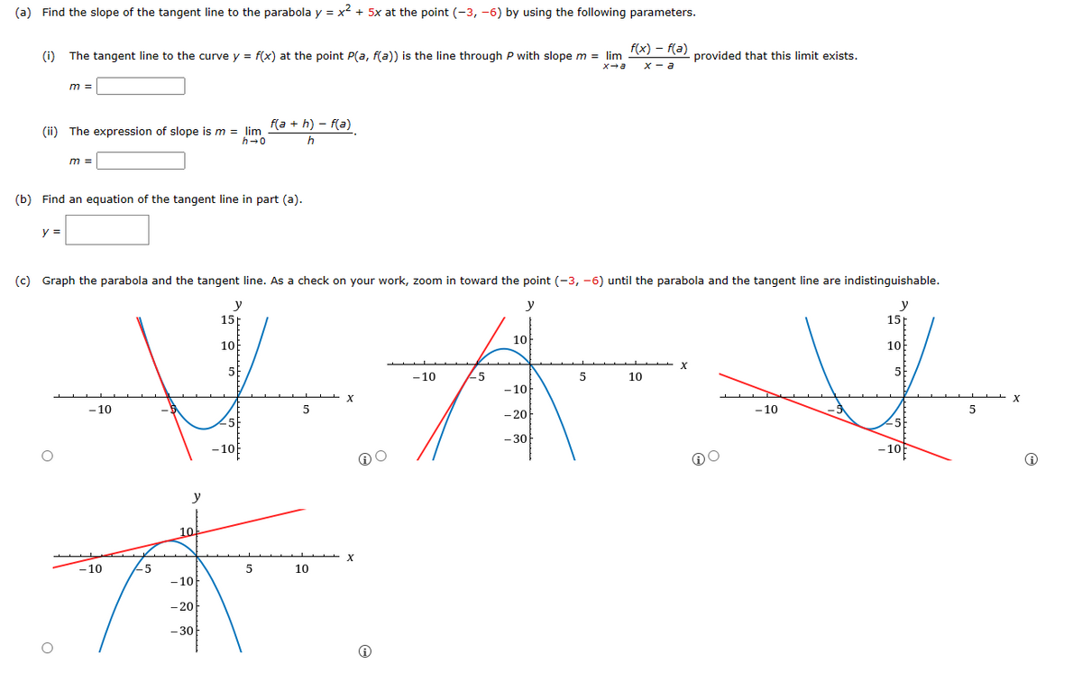 (a) Find the slope of the tangent line to the parabola y = x² + 5x at the point (-3, -6) by using the following parameters.
(i) The tangent line to the curve y = f(x) at the point P(a, f(a)) is the line through P with slope m = lim
x→a
m =
(ii) The expression of slope is m = lim
h→0
y =
m =
(b) Find an equation of the tangent line in part (a).
-10
-10
(c) Graph the parabola and the tangent line. As a check on your work, zoom in toward the point (-3, -6) until the parabola and the tangent line are indistinguishable.
y
y
15
10
5
#
5
-10
-5
y
10.
-10
f(a+h)-f(a)
h
- 20
-30
5
5
10
X
X
ⓇO
Ⓡ
-10
-5
10
-10
- 20
- 30
f(x) = f(a)
x-a
5
10
provided that this limit exists.
X
O
-10
y
15
10
-10
5
X