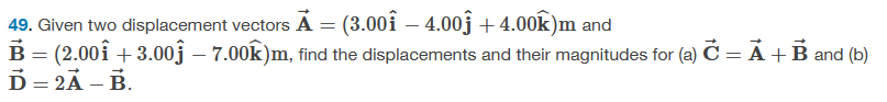 49. Given two displacement vectors A = (3.00Î – 4.00ĵ +4.00k)m and
B = (2.00Î +3.00Ĵ – 7.00k)m, find the displacements and their magnitudes for (a) C = A + B and (b)
Ď=2Ã - B.