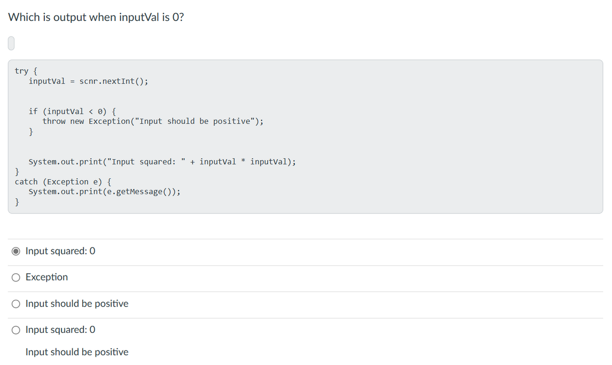 Which is output when inputVal is 0?
try {
inputvalscnr. nextInt();
}
if (inputval< 0) {
throw new Exception ("Input should be positive");
}
System.out.print("Input squared: + inputVal* inputVal);
}
catch (Exception e) {
System.out.print(e.getMessage());
● Input squared: 0
O Exception
O Input should be positive
O Input squared: 0
Input should be positive