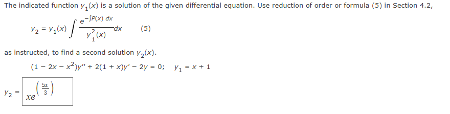 The indicated function y₁(x) is a solution of the given differential equation. Use reduction of order or formula (5) in Section 4.2,
¥2 = × 1(x) /
e-SP(x) dx
y²(x)
-dx
(5)
as instructed, to find a second solution y₂(x).
(12xx²)y" + 2(1 + x)y' - 2y = 0;
×₁ = x + 1
Y2
xe
(음)